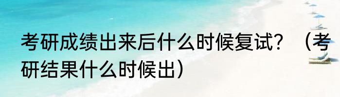 考研成绩出来后什么时候复试？（考研结果什么时候出）