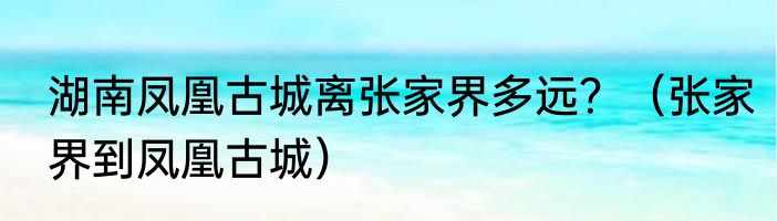 湖南凤凰古城离张家界多远？（张家界到凤凰古城）