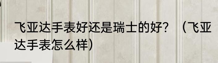 飞亚达手表好还是瑞士的好？（飞亚达手表怎么样）
