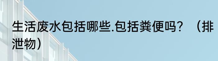 生活废水包括哪些.包括粪便吗？（排泄物）
