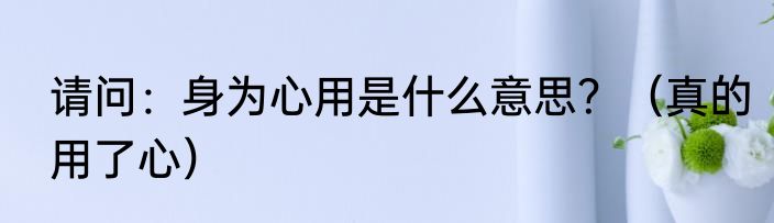 请问：身为心用是什么意思？（真的用了心）