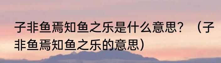 子非鱼焉知鱼之乐是什么意思？（子非鱼焉知鱼之乐的意思）