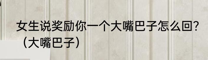 女生说奖励你一个大嘴巴子怎么回？（大嘴巴子）