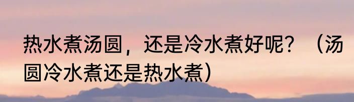 热水煮汤圆，还是冷水煮好呢？（汤圆冷水煮还是热水煮）
