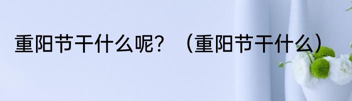 重阳节干什么呢？（重阳节干什么）