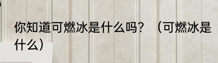 你知道可燃冰是什么吗？（可燃冰是什么）