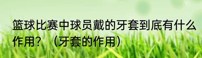 篮球比赛中球员戴的牙套到底有什么作用？（牙套的作用）