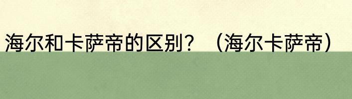 海尔和卡萨帝的区别？（海尔卡萨帝）