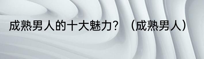 成熟男人的十大魅力？（成熟男人）