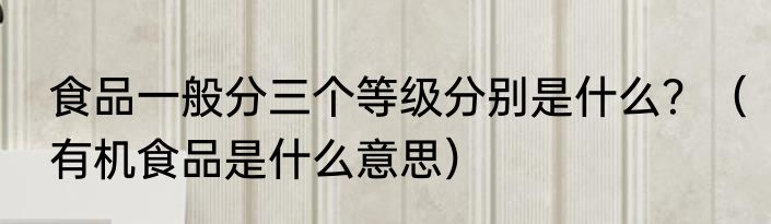 食品一般分三个等级分别是什么？（有机食品是什么意思）
