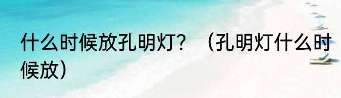 什么时候放孔明灯？（孔明灯什么时候放）