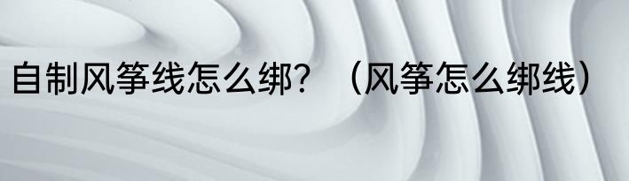 自制风筝线怎么绑？（风筝怎么绑线）