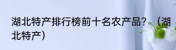 湖北特产排行榜前十名农产品？（湖北特产）
