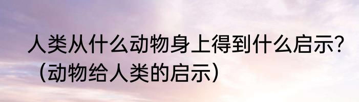 人类从什么动物身上得到什么启示？（动物给人类的启示）