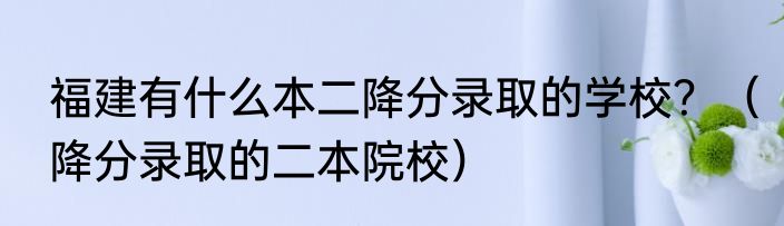 福建有什么本二降分录取的学校？（降分录取的二本院校）