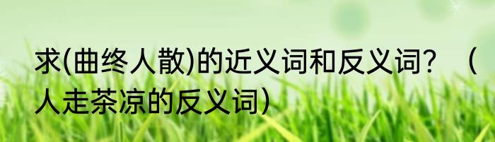 求(曲终人散)的近义词和反义词？（人走茶凉的反义词）