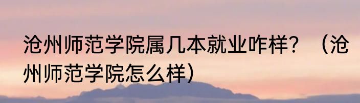 沧州师范学院属几本就业咋样？（沧州师范学院怎么样）