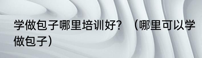 学做包子哪里培训好？（哪里可以学做包子）