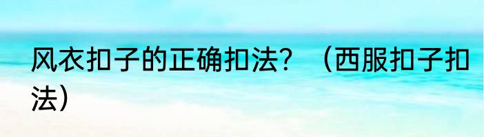 风衣扣子的正确扣法？（西服扣子扣法）