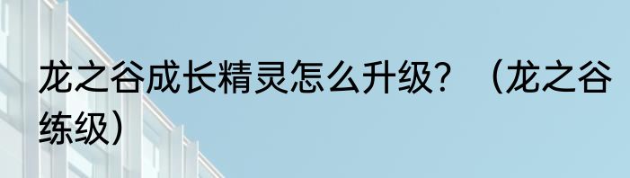 龙之谷成长精灵怎么升级？（龙之谷练级）