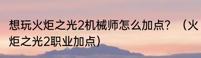 想玩火炬之光2机械师怎么加点？（火炬之光2职业加点）