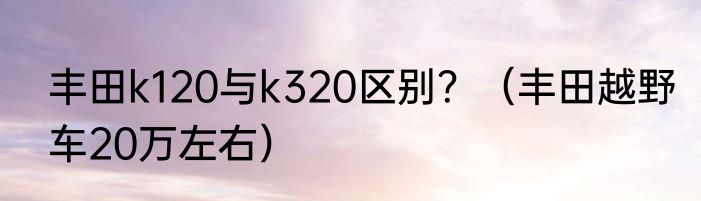 丰田k120与k320区别？（丰田越野车20万左右）