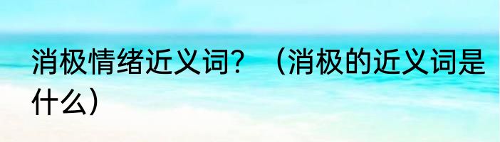 消极情绪近义词？（消极的近义词是什么）