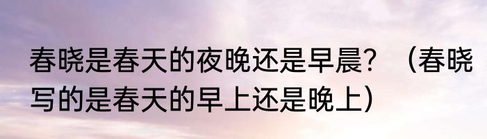 春晓是春天的夜晚还是早晨？（春晓写的是春天的早上还是晚上）
