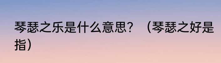 琴瑟之乐是什么意思？（琴瑟之好是指）