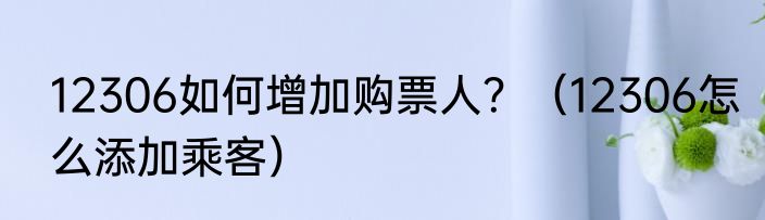 12306如何增加购票人？（12306怎么添加乘客）