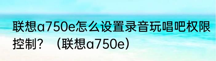 联想a750e怎么设置录音玩唱吧权限控制？（联想a750e）