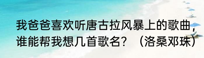 我爸爸喜欢听唐古拉风暴上的歌曲，谁能帮我想几首歌名？（洛桑邓珠）