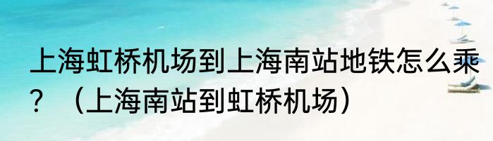上海虹桥机场到上海南站地铁怎么乘？（上海南站到虹桥机场）