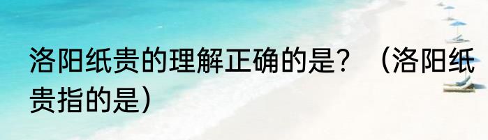 洛阳纸贵的理解正确的是？（洛阳纸贵指的是）