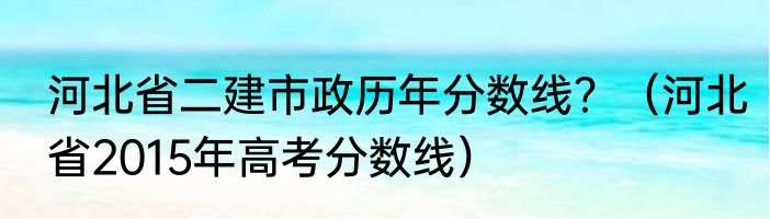 河北省二建市政历年分数线？（河北省2015年高考分数线）