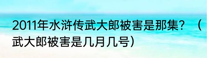 2011年水浒传武大郎被害是那集？（武大郎被害是几月几号）