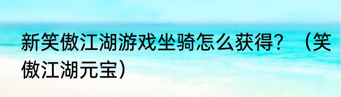 新笑傲江湖游戏坐骑怎么获得？（笑傲江湖元宝）