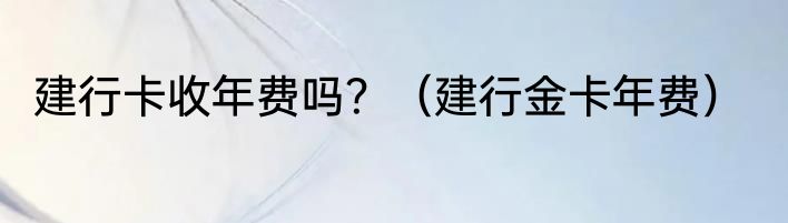 建行卡收年费吗？（建行金卡年费）