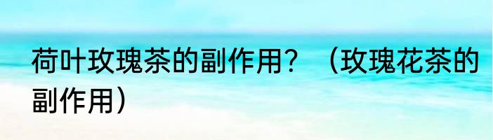 荷叶玫瑰茶的副作用？（玫瑰花茶的副作用）