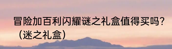 冒险加百利闪耀谜之礼盒值得买吗？（迷之礼盒）