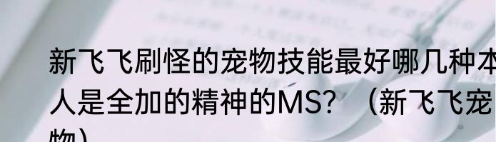 新飞飞刷怪的宠物技能最好哪几种本人是全加的精神的MS？（新飞飞宠物）