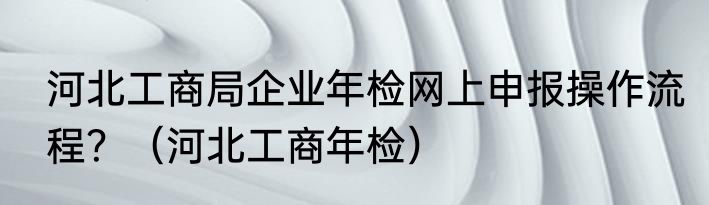河北工商局企业年检网上申报操作流程？（河北工商年检）