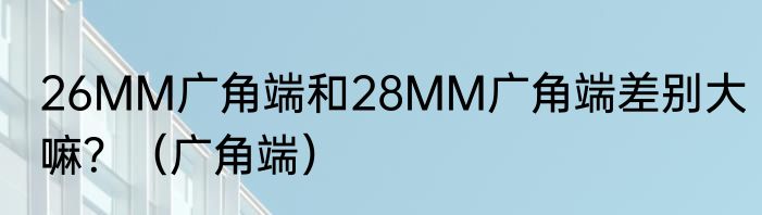 26MM广角端和28MM广角端差别大嘛？（广角端）