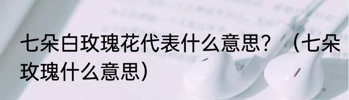 七朵白玫瑰花代表什么意思？（七朵玫瑰什么意思）