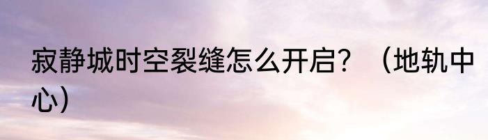 寂静城时空裂缝怎么开启？（地轨中心）