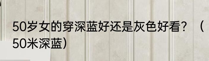 50岁女的穿深蓝好还是灰色好看？（50米深蓝）