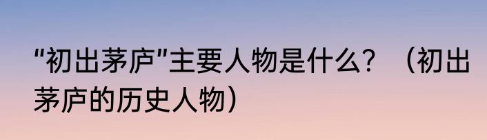 “初出茅庐”主要人物是什么？（初出茅庐的历史人物）