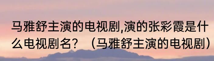 马雅舒主演的电视剧,演的张彩霞是什么电视剧名？（马雅舒主演的电视剧）