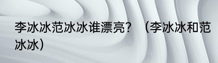 李冰冰范冰冰谁漂亮？（李冰冰和范冰冰）