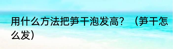 用什么方法把笋干泡发高？（笋干怎么发）